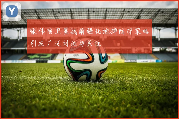 张伟丽卫冕战前强化抱摔防守策略引发广泛讨论与关注